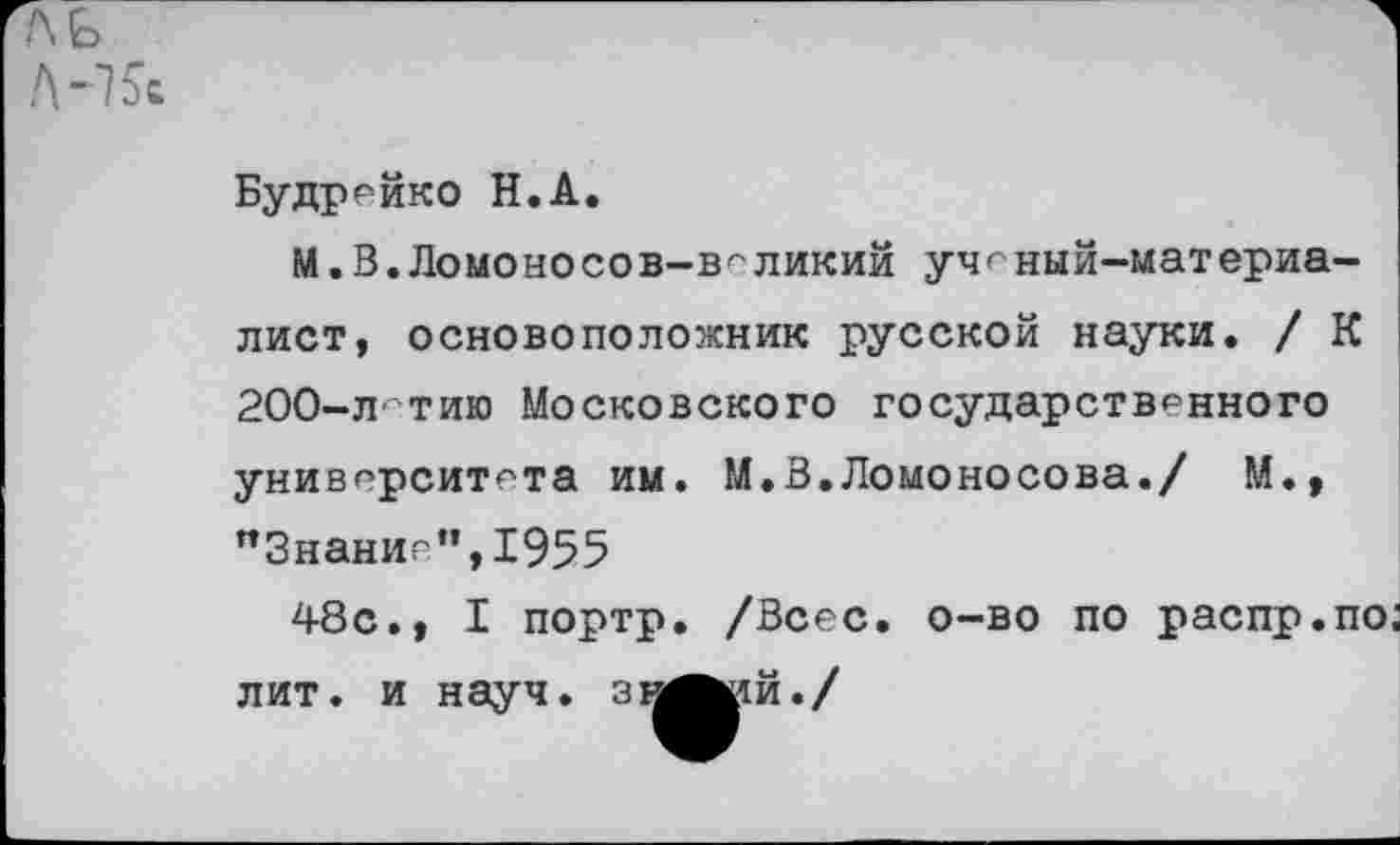 ﻿ль
Л-7 5с
Будррйко Н.А.
М. В. Ломоносо в-в'-'ликий ученый-материалист, основоположник русской науки. / К 200-лтию Московского государственного
университета им. М.В.Ломоносова./ М., "Знание”,1955
48с., I портр. /Всес. о-во по распр.по;
лит. и науч, зн^ий./